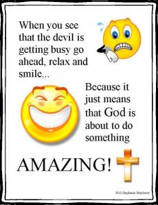 When you see the devil getting busy go ahead, relax, smile. Because it just means that God is about to do something amazing!